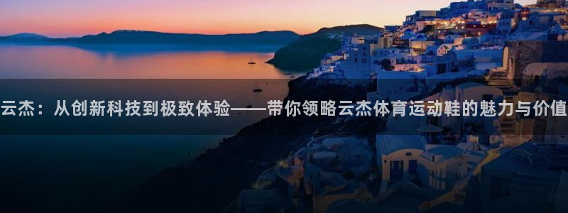 嗨王体育怎么下载：云杰：从创新科技到极致体验——带你领略云杰体育运动鞋的魅力与价值